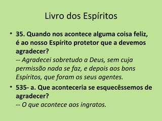 Livro dos Espíritos
• 35. Quando nos acontece alguma coisa feliz,
  é ao nosso Espírito protetor que a devemos
  agradecer?
  -- Agradecei sobretudo a Deus, sem cuja
  permissão nada se faz, e depois aos bons
  Espíritos, que foram os seus agentes.
• 535- a. Que aconteceria se esquecêssemos de
  agradecer?
  -- O que acontece aos ingratos.
 
