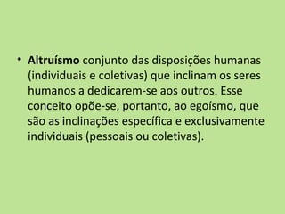 • Altruísmo conjunto das disposições humanas
  (individuais e coletivas) que inclinam os seres
  humanos a dedicarem-se aos outros. Esse
  conceito opõe-se, portanto, ao egoísmo, que
  são as inclinações específica e exclusivamente
  individuais (pessoais ou coletivas).
 