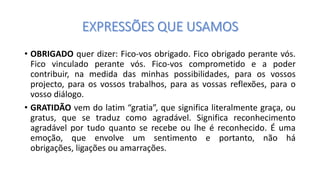 • OBRIGADO quer dizer: Fico-vos obrigado. Fico obrigado perante vós.
Fico vinculado perante vós. Fico-vos comprometido e a poder
contribuir, na medida das minhas possibilidades, para os vossos
projecto, para os vossos trabalhos, para as vossas reflexões, para o
vosso diálogo.
• GRATIDÃO vem do latim “gratia”, que significa literalmente graça, ou
gratus, que se traduz como agradável. Significa reconhecimento
agradável por tudo quanto se recebe ou lhe é reconhecido. É uma
emoção, que envolve um sentimento e portanto, não há
obrigações, ligações ou amarrações.
 
