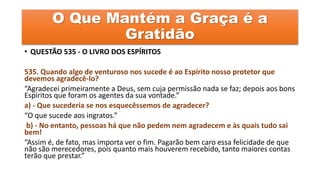 O Que Mantém a Graça é a
Gratidão
• QUESTÃO 535 - O LIVRO DOS ESPÍRITOS
535. Quando algo de venturoso nos sucede é ao Espírito nosso protetor que
devemos agradecê-lo?
“Agradecei primeiramente a Deus, sem cuja permissão nada se faz; depois aos bons
Espíritos que foram os agentes da sua vontade.”
a) - Que sucederia se nos esquecêssemos de agradecer?
“O que sucede aos ingratos.”
b) - No entanto, pessoas há que não pedem nem agradecem e às quais tudo sai
bem!
“Assim é, de fato, mas importa ver o fim. Pagarão bem caro essa felicidade de que
não são merecedores, pois quanto mais houverem recebido, tanto maiores contas
terão que prestar.”
 