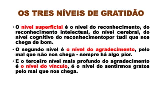 OS TRES NÍVEIS DE GRATIDÃO
• O nível superficial é o nível do reconhecimento, do
reconhecimento intelectual, do nível cerebral, do
nível cognitivo do reconhecimentopor tudi que nos
chega de bom.
• O segundo nível é o nível do agradecimento, pelo
mal que não nos chega - sempre há algo pior.
• E o terceiro nível mais profundo do agradecimento
é o nível do vínculo, é o nível do sentirmos gratos
pelo mal que nos chega.
 