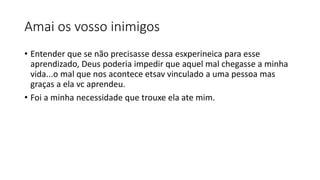 Amai os vosso inimigos
• Entender que se não precisasse dessa esxperineica para esse
aprendizado, Deus poderia impedir que aquel mal chegasse a minha
vida...o mal que nos acontece etsav vinculado a uma pessoa mas
graças a ela vc aprendeu.
• Foi a minha necessidade que trouxe ela ate mim.
 