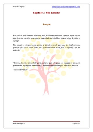 Gratidão Agora! http://www.vivercomprosperidade.com
Gratidão Agora! Página 11
Capítulo 2: Não Resistir
Sinopse
Não resistir está entre os princípios mais mal interpretados de sucesso, e por não se
exercitar, ele mantém uma enorme quantidade de indivíduos fora da Lei da Gratidão e
Apreço.
Não resistir é simplesmente aceitar a atitude mental que tudo é, simplesmente,
possível para você, assim, como para qualquer outro. Assim, não se opondo à Lei da
Gratidão.
"Senhor, dai-me a serenidade para aceitar o que não pode ser mudado; A coragem
para mudar o que pode ser mudado; E a sabedoria para distinguir uma coisa da outra."
- Reinhold Niebuhr
 