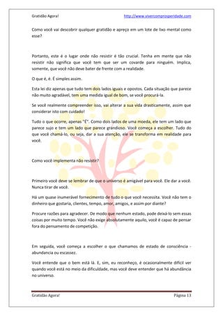 Gratidão Agora! http://www.vivercomprosperidade.com
Gratidão Agora! Página 13
Como você vai descobrir qualquer gratidão e apreço em um lote de lixo mental como
esse?
Portanto, este é o lugar onde não resistir é tão crucial. Tenha em mente que não
resistir não significa que você tem que ser um covarde para ninguém. Implica,
somente, que você não deve bater de frente com a realidade.
O que é, é. É simples assim.
Esta lei diz apenas que tudo tem dois lados iguais e opostos. Cada situação que parece
não muito agradável, tem uma medida igual de bom, se você procurá-la.
Se você realmente compreender isso, vai alterar a sua vida drasticamente, assim que
considerar isto com cuidado!
Tudo o que ocorre, apenas "É". Como dois lados de uma moeda, ele tem um lado que
parece sujo e tem um lado que parece grandioso. Você começa a escolher. Tudo do
que você chamá-lo, ou seja, dar a sua atenção, ele se transforma em realidade para
você.
Como você implementa não resistir?
Primeiro você deve se lembrar de que o universo é amigável para você. Ele dar a você.
Nunca tirar de você.
Há um quase inumerável fornecimento de tudo o que você necessita. Você não tem o
dinheiro que gostaria, clientes, tempo, amor, amigos, e assim por diante?
Procure razões para agradecer. De modo que nenhum estado, pode deixá-lo sem essas
coisas por muito tempo. Você não exige absolutamente aquilo, você é capaz de pensar
fora do pensamento de competição.
Em seguida, você começa a escolher o que chamamos de estado de consciência -
abundancia ou escassez.
Você entende que o bem está lá. E, sim, eu reconheço, é ocasionalmente difícil ver
quando você está no meio da dificuldade, mas você deve entender que há abundância
no universo.
 