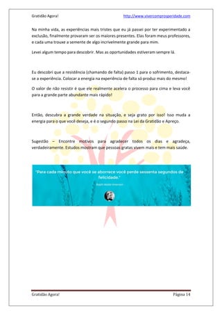 Gratidão Agora! http://www.vivercomprosperidade.com
Gratidão Agora! Página 14
Na minha vida, as experiências mais tristes que eu já passei por ter experimentado a
exclusão, finalmente provaram ser os maiores presentes. Elas foram meus professores,
e cada uma trouxe a semente de algo incrivelmente grande para mim.
Levei algum tempo para descobrir. Mas as oportunidades estiveram sempre lá.
Eu descobri que a resistência (chamando de falta) passo 1 para o sofrimento, destaca-
se a experiência. Colocar a energia na experiência de falta só produz mais do mesmo!
O valor de não resistir é que ele realmente acelera o processo para cima e leva você
para a grande parte abundante mais rápido!
Então, descubra a grande verdade na situação, e seja grato por isso! Isso muda a
energia para o que você deseja, e é o segundo passo na Lei da Gratidão e Apreço.
Sugestão – Encontre motivos para agradecer todos os dias e agradeça,
verdadeiramente. Estudos mostram que pessoas gratas vivem mais e tem mais saúde.
 