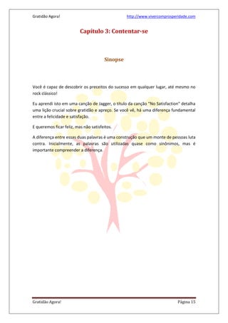 Gratidão Agora! http://www.vivercomprosperidade.com
Gratidão Agora! Página 15
Capítulo 3: Contentar-se
Sinopse
Você é capaz de descobrir os preceitos do sucesso em qualquer lugar, até mesmo no
rock clássico!
Eu aprendi isto em uma canção de Jagger, o título da canção "No Satisfaction" detalha
uma lição crucial sobre gratidão e apreço. Se você vê, há uma diferença fundamental
entre a felicidade e satisfação.
E queremos ficar feliz, mas não satisfeitos.
A diferença entre essas duas palavras é uma construção que um monte de pessoas luta
contra. Inicialmente, as palavras são utilizadas quase como sinônimos, mas é
importante compreender a diferença.
 