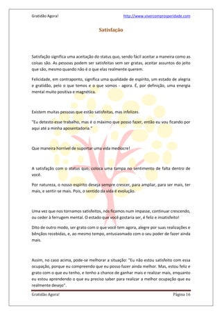Gratidão Agora! http://www.vivercomprosperidade.com
Gratidão Agora! Página 16
Satisfação
Satisfação significa uma aceitação do status quo, sendo fácil aceitar a maneira como as
coisas são. As pessoas podem ser satisfeitas sem ser gratas, aceitar assuntos do jeito
que são, mesmo quando não é o que elas realmente querem.
Felicidade, em contraponto, significa uma qualidade de espírito, um estado de alegria
e gratidão, pelo o que temos e o que somos - agora. É, por definição, uma energia
mental muito positiva e magnética.
Existem muitas pessoas que estão satisfeitas, mas infelizes.
"Eu detesto esse trabalho, mas é o máximo que posso fazer, então eu vou ficando por
aqui até a minha aposentadoria."
Que maneira horrível de suportar uma vida medíocre!
A satisfação com o status quo, coloca uma tampa no sentimento de falta dentro de
você.
Por natureza, o nosso espírito deseja sempre crescer, para ampliar, para ser mais, ter
mais, e sentir-se mais. Pois, o sentido da vida é evolução.
Uma vez que nos tornamos satisfeitos, nós ficamos num impasse, continuar crescendo,
ou ceder à ferrugem mental. O estado que você gostaria ser, é feliz e insatisfeito!
Dito de outro modo, ser grato com o que você tem agora, alegre por suas realizações e
bênçãos recebidas, e, ao mesmo tempo, entusiasmado com o seu poder de fazer ainda
mais.
Assim, no caso acima, pode-se melhorar a situação: "Eu não estou satisfeito com essa
ocupação, porque eu compreendo que eu posso fazer ainda melhor. Mas, estou feliz e
grato com o que eu tenho, e tenho a chance de ganhar mais e realizar mais, enquanto
eu estou aprendendo o que eu preciso saber para realizar a melhor ocupação que eu
realmente desejo".
 