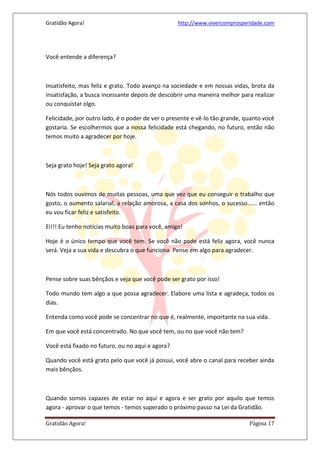 Gratidão Agora! http://www.vivercomprosperidade.com
Gratidão Agora! Página 17
Você entende a diferença?
Insatisfeito, mas feliz e grato. Todo avanço na sociedade e em nossas vidas, brota da
insatisfação, a busca incessante depois de descobrir uma maneira melhor para realizar
ou conquistar olgo.
Felicidade, por outro lado, é o poder de ver o presente e vê-lo tão grande, quanto você
gostaria. Se escolhermos que a nossa felicidade está chegando, no futuro, então não
temos muito a agradecer por hoje.
Seja grato hoje! Seja grato agora!
Nós todos ouvimos de muitas pessoas, uma que vez que eu conseguir o trabalho que
gosto, o aumento salarial, a relação amorosa, a casa dos sonhos, o sucesso...... então
eu vou ficar feliz e satisfeito.
Ei!!! Eu tenho notícias muito boas para você, amigo!
Hoje é o único tempo que você tem. Se você não pode está feliz agora, você nunca
será. Veja a sua vida e descubra o que funciona. Pense em algo para agradecer.
Pense sobre suas bênçãos e veja que você pode ser grato por isso!
Todo mundo tem algo a que possa agradecer. Elabore uma lista e agradeça, todos os
dias.
Entenda como você pode se concentrar no que é, realmente, importante na sua vida.
Em que você está concentrado. No que você tem, ou no que você não tem?
Você está fixado no futuro, ou no aqui e agora?
Quando você está grato pelo que você já possui, você abre o canal para receber ainda
mais bênçãos.
Quando somos capazes de estar no aqui e agora e ser grato por aquilo que temos
agora - aprovar o que temos - temos superado o próximo passo na Lei da Gratidão.
 