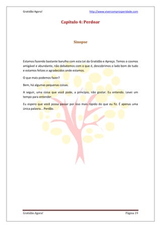 Gratidão Agora! http://www.vivercomprosperidade.com
Gratidão Agora! Página 19
Capítulo 4: Perdoar
Sinopse
Estamos fazendo bastante barulho com esta Lei da Gratidão e Apreço. Temos o cosmos
amigável e abundante, não debatemos com o que é, descobrimos o lado bom de tudo
e estamos felizes e agradecidos onde estamos.
O que mais podemos fazer?
Bem, há algumas pequenas coisas.
A seguir, uma coisa que você pode, a princípio, não gostar. Eu entendo. Levei um
tempo para entender.
Eu espero que você possa passar por isso mais rápido do que eu fiz. É apenas uma
única palavra... Perdão.
 