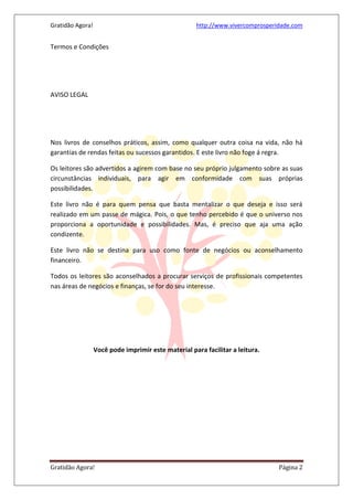 Gratidão Agora! http://www.vivercomprosperidade.com
Gratidão Agora! Página 2
Termos e Condições
AVISO LEGAL
Nos livros de conselhos práticos, assim, como qualquer outra coisa na vida, não há
garantias de rendas feitas ou sucessos garantidos. E este livro não foge á regra.
Os leitores são advertidos a agirem com base no seu próprio julgamento sobre as suas
circunstâncias individuais, para agir em conformidade com suas próprias
possibilidades.
Este livro não é para quem pensa que basta mentalizar o que deseja e isso será
realizado em um passe de mágica. Pois, o que tenho percebido é que o universo nos
proporciona a oportunidade e possibilidades. Mas, é preciso que aja uma ação
condizente.
Este livro não se destina para uso como fonte de negócios ou aconselhamento
financeiro.
Todos os leitores são aconselhados a procurar serviços de profissionais competentes
nas áreas de negócios e finanças, se for do seu interesse.
Você pode imprimir este material para facilitar a leitura.
 
