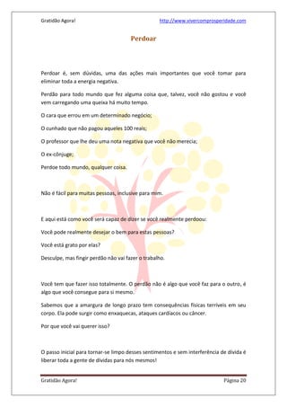 Gratidão Agora! http://www.vivercomprosperidade.com
Gratidão Agora! Página 20
Perdoar
Perdoar é, sem dúvidas, uma das ações mais importantes que você tomar para
eliminar toda a energia negativa.
Perdão para todo mundo que fez alguma coisa que, talvez, você não gostou e você
vem carregando uma queixa há muito tempo.
O cara que errou em um determinado negócio;
O cunhado que não pagou aqueles 100 reais;
O professor que lhe deu uma nota negativa que você não merecia;
O ex-cônjuge;
Perdoe todo mundo, qualquer coisa.
Não é fácil para muitas pessoas, inclusive para mim.
E aqui está como você será capaz de dizer se você realmente perdoou:
Você pode realmente desejar o bem para estas pessoas?
Você está grato por elas?
Desculpe, mas fingir perdão não vai fazer o trabalho.
Você tem que fazer isso totalmente. O perdão não é algo que você faz para o outro, é
algo que você consegue para si mesmo.
Sabemos que a amargura de longo prazo tem consequências físicas terríveis em seu
corpo. Ela pode surgir como enxaquecas, ataques cardíacos ou câncer.
Por que você vai querer isso?
O passo inicial para tornar-se limpo desses sentimentos e sem interferência de dívida é
liberar toda a gente de dívidas para nós mesmos!
 