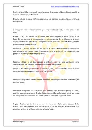 Gratidão Agora! http://www.vivercomprosperidade.com
Gratidão Agora! Página 21
Isso inclui as dívidas emocionais que chamamos de amargura. Não podemos adquirir o
que não estamos dispostos a dar.
Em uma criação de causa e efeito, cada um de nós planta o pensamento que retorna a
multiplicado.
A amargura é uma bomba emocional que sempre volta sobre nós, de uma forma ou de
outra.
Por esta razão, cada área de sua vida onde você não pode perdoar é uma obstrução no
fluxo do seu sucesso e prosperidade. A única maneira de desbloqueá-lo é estar
disposto a libertar o indivíduo ou situação da dívida, e assumir uma atitude de gratidão
por aquilo que você concedeu.
Lembre-se, o cosmos funciona por lei, não por acidente. Não há acasos nos indivíduos
que aparecem em nossas vidas. E como o universo é amigável, ele não parece nos
penalizar, mas frequentemente nos ensina.
Podemos utilizar a lei dos opostos e entender que há uma vantagem, uma
aprendizagem, um presente, uma experiência com uma pessoa.
Podemos descobrir que presente, se olharmos, mas, ocasionalmente, temos que ter
alguma distância dos eventos para vê-lo claramente.
Afinal, tudo o que eles fizeram não foi sobre nós, de qualquer maneira. Foi em relação
a eles próprios.
Assim que chegarmos ao ponto em que podemos ser realmente gratos por eles,
quando podemos realmente desejar-lhes o bem, então podemos cortar as correntes
de amargura que os vincula a nós e então, somos livres para seguir em frente.
O passo final no perdão tem a ver com nós mesmos. Não há como escapar desta
etapa, como não podemos dar amor e apoio a outras pessoas, a menos que nós
podemos fornecê-lo a nós mesmos em primeiro lugar.
 