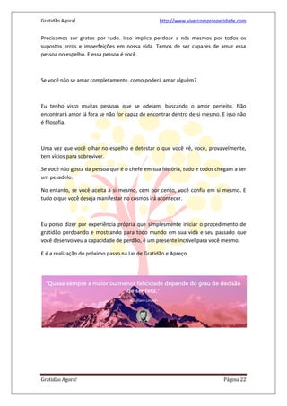 Gratidão Agora! http://www.vivercomprosperidade.com
Gratidão Agora! Página 22
Precisamos ser gratos por tudo. Isso implica perdoar a nós mesmos por todos os
supostos erros e imperfeições em nossa vida. Temos de ser capazes de amar essa
pessoa no espelho. E essa pessoa é você.
Se você não se amar completamente, como poderá amar alguém?
Eu tenho visto muitas pessoas que se odeiam, buscando o amor perfeito. Não
encontrará amor lá fora se não for capaz de encontrar dentro de si mesmo. E isso não
é filosofia.
Uma vez que você olhar no espelho e detestar o que você vê, você, provavelmente,
tem vícios para sobreviver.
Se você não gosta da pessoa que é o chefe em sua história, tudo e todos chegam a ser
um pesadelo.
No entanto, se você aceita a si mesmo, cem por cento, você confia em si mesmo. E
tudo o que você deseja manifestar no cosmos irá acontecer.
Eu posso dizer por experiência própria que simplesmente iniciar o procedimento de
gratidão perdoando e mostrando para todo mundo em sua vida e seu passado que
você desenvolveu a capacidade de perdão, é um presente incrível para você mesmo.
E é a realização do próximo passo na Lei de Gratidão e Apreço.
 