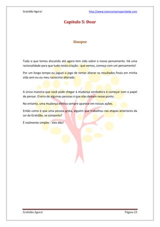 Gratidão Agora! http://www.vivercomprosperidade.com
Gratidão Agora! Página 23
Capítulo 5: Doar
Sinopse
Tudo o que temos discutido até agora tem sido sobre o nosso pensamento. Há uma
racionalidade para que tudo nesta criação - que vemos, começa com um pensamento!
Por um longo tempo eu joguei o jogo de tentar alterar os resultados finais em minha
vida sem eu ou meu raciocínio alterado.
A única maneira que você pode chegar à mudança verdadeira é começar com o papel
de pensar. O erro de algumas pessoas é que elas deixam nesse ponto.
No entanto, uma mudança efetiva sempre aparece em nossas ações.
Então como é que uma pessoa grata, alguém que trabalhou nas etapas anteriores da
Lei da Gratidão, se comporta?
É realmente simples - eles dão!
 