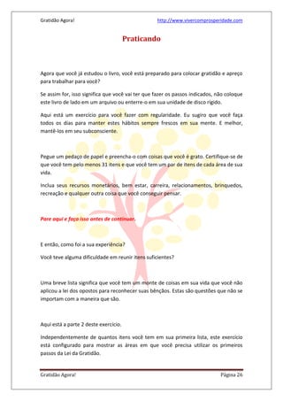 Gratidão Agora! http://www.vivercomprosperidade.com
Gratidão Agora! Página 26
Praticando
Agora que você já estudou o livro, você está preparado para colocar gratidão e apreço
para trabalhar para você?
Se assim for, isso significa que você vai ter que fazer os passos indicados, não coloque
este livro de lado em um arquivo ou enterre-o em sua unidade de disco rígido.
Aqui está um exercício para você fazer com regularidade. Eu sugiro que você faça
todos os dias para manter estes hábitos sempre frescos em sua mente. E melhor,
mantê-los em seu subconsciente.
Pegue um pedaço de papel e preencha-o com coisas que você é grato. Certifique-se de
que você tem pelo menos 31 itens e que você tem um par de itens de cada área de sua
vida.
Inclua seus recursos monetários, bem estar, carreira, relacionamentos, brinquedos,
recreação e qualquer outra coisa que você conseguir pensar.
Pare aqui e faça isso antes de continuar.
E então, como foi a sua experiência?
Você teve alguma dificuldade em reunir itens suficientes?
Uma breve lista significa que você tem um monte de coisas em sua vida que você não
aplicou a lei dos opostos para reconhecer suas bênçãos. Estas são questões que não se
importam com a maneira que são.
Aqui está a parte 2 deste exercício.
Independentemente de quantos itens você tem em sua primeira lista, este exercício
está configurado para mostrar as áreas em que você precisa utilizar os primeiros
passos da Lei da Gratidão.
 