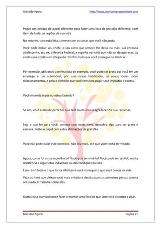 Gratidão Agora! http://www.vivercomprosperidade.com
Gratidão Agora! Página 27
Pegue um pedaço de papel diferente para fazer uma lista de gratidão diferente, com
itens de todas as regiões de sua vida.
No entanto, para esta lista, comece com as coisas que você não gosta.
Você pode incluir seu chefe, o seu carro que sempre lhe deixa na mão, sua enteada
adolescente, seu ex, a Receita Federal, a espinha no nariz que não vai desaparecer, as
contas que continuam chegando. Em fim, tudo que você consegue se lembrar.
Por exemplo, utilizando a minha lista de exemplo, você pode ser grato por você ter um
emprego e um automóvel, por suas novas habilidades, as novas ideias sobre
relacionamentos, e pelo o dinheiro que você tem para pagar seus impostos e contas.
Você entende o que eu estou falando?
Se sim, você acaba de perceber que tem muito mais a agradecer do que reclamar.
Seja o que for para você, comece com esses itens, descubra algo para ser grato e
escreva. Encha o papel com estas afirmações de gratidão.
Você não pode pular este exercício. Não leia mais, até que você tenha terminado.
Agora, como foi a sua experiência? Você quis terminá-lo? Você pode ter sentido muita
resistência a alguns dos indivíduos ou das condições da lista.
Essa resistência é o que torna difícil para você conseguir o que você deseja na vida.
Veja os itens que deixou você mais irritado e decida quais os primeiros passos precisa
ser usado. E trabalhe sobre eles.
Outra coisa que você pode fazer é manter uma lista do que você está disposto a doar.
 