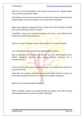 Gratidão Agora! http://www.vivercomprosperidade.com
Gratidão Agora! Página 28
Cada dia é uma nova descoberta. revela alguma maneira de dar a alguém alguma
coisa, a partir do que você tem agora.
Se há algo que você sente que você não tem muito, dê isso! Seja um doador positivo,
corajoso, alegre e entusiasta e observe o que acontece com essa prática!
Agora, para responder às perguntas de que a quem você está sendo grato. Acredito
que muitos já estão bem abertos a resposta.
A gratidão e apreço, que temos demonstrado, está entre os mais poderosos dos
processos de atração do que desejamos.
Quanto ao "quem" você deve ser grato, você já pode ter a sua própria resposta.
Por uma questão de fato, você realmente não precisa de um "quem".
Mas se você gostaria de uma lista para escolher, aqui está: Poder Superior, Divino,
Infinito, Inteligência Suprema, Fonte, Cosmos, Universo, Natureza, Pai, e,
naturalmente, Deus.
Há um monte de outros nomes que você pode quer usar, também, para escolher um
que você se encaixa.
Posso dizer, isso realmente, não importa, o que você decidir chamá-lo é apenas um
nome. Basta ser grato por vivermos em um universo amigável e abundante!
Agora faça a sua lista de gratidão de 100 itens.
Todas as manhãs, comece o seu dia agradecendo por qualquer coisa. Não há regras
apenas agradeça pelo o que vier à sua cabeça. Não ignore!
 