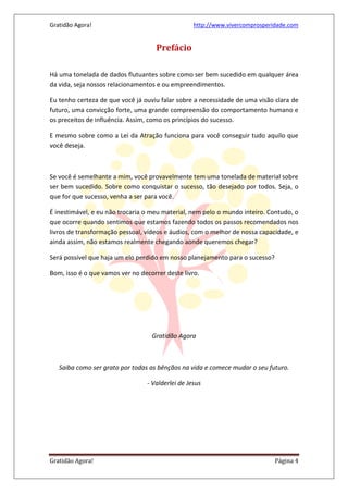 Gratidão Agora! http://www.vivercomprosperidade.com
Gratidão Agora! Página 4
Prefácio
Há uma tonelada de dados flutuantes sobre como ser bem sucedido em qualquer área
da vida, seja nossos relacionamentos e ou empreendimentos.
Eu tenho certeza de que você já ouviu falar sobre a necessidade de uma visão clara de
futuro, uma convicção forte, uma grande compreensão do comportamento humano e
os preceitos de influência. Assim, como os princípios do sucesso.
E mesmo sobre como a Lei da Atração funciona para você conseguir tudo aquilo que
você deseja.
Se você é semelhante a mim, você provavelmente tem uma tonelada de material sobre
ser bem sucedido. Sobre como conquistar o sucesso, tão desejado por todos. Seja, o
que for que sucesso, venha a ser para você.
É inestimável, e eu não trocaria o meu material, nem pelo o mundo inteiro. Contudo, o
que ocorre quando sentimos que estamos fazendo todos os passos recomendados nos
livros de transformação pessoal, vídeos e áudios, com o melhor de nossa capacidade, e
ainda assim, não estamos realmente chegando aonde queremos chegar?
Será possível que haja um elo perdido em nosso planejamento para o sucesso?
Bom, isso é o que vamos ver no decorrer deste livro.
Gratidão Agora
Saiba como ser grato por todas as bênçãos na vida e comece mudar o seu futuro.
- Valderlei de Jesus
 