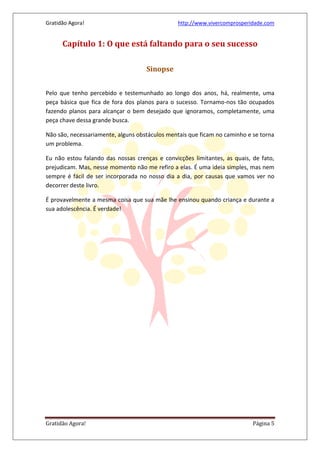 Gratidão Agora! http://www.vivercomprosperidade.com
Gratidão Agora! Página 5
Capítulo 1: O que está faltando para o seu sucesso
Sinopse
Pelo que tenho percebido e testemunhado ao longo dos anos, há, realmente, uma
peça básica que fica de fora dos planos para o sucesso. Tornamo-nos tão ocupados
fazendo planos para alcançar o bem desejado que ignoramos, completamente, uma
peça chave dessa grande busca.
Não são, necessariamente, alguns obstáculos mentais que ficam no caminho e se torna
um problema.
Eu não estou falando das nossas crenças e convicções limitantes, as quais, de fato,
prejudicam. Mas, nesse momento não me refiro a elas. É uma ideia simples, mas nem
sempre é fácil de ser incorporada no nosso dia a dia, por causas que vamos ver no
decorrer deste livro.
É provavelmente a mesma coisa que sua mãe lhe ensinou quando criança e durante a
sua adolescência. É verdade!
 