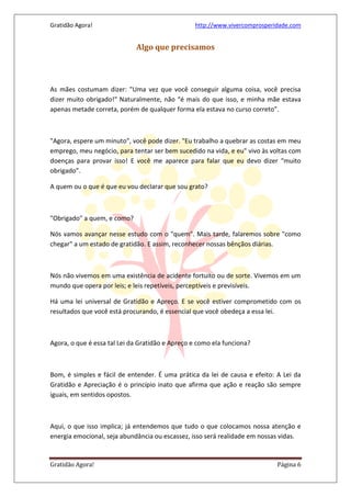 Gratidão Agora! http://www.vivercomprosperidade.com
Gratidão Agora! Página 6
Algo que precisamos
As mães costumam dizer: "Uma vez que você conseguir alguma coisa, você precisa
dizer muito obrigado!" Naturalmente, não “é mais do que isso, e minha mãe estava
apenas metade correta, porém de qualquer forma ela estava no curso correto”.
"Agora, espere um minuto", você pode dizer. "Eu trabalho a quebrar as costas em meu
emprego, meu negócio, para tentar ser bem sucedido na vida, e eu" vivo às voltas com
doenças para provar isso! E você me aparece para falar que eu devo dizer “muito
obrigado”.
A quem ou o que é que eu vou declarar que sou grato?
"Obrigado" a quem, e como?
Nós vamos avançar nesse estudo com o "quem". Mais tarde, falaremos sobre "como
chegar" a um estado de gratidão. E assim, reconhecer nossas bênçãos diárias.
Nós não vivemos em uma existência de acidente fortuito ou de sorte. Vivemos em um
mundo que opera por leis; e leis repetíveis, perceptíveis e previsíveis.
Há uma lei universal de Gratidão e Apreço. E se você estiver comprometido com os
resultados que você está procurando, é essencial que você obedeça a essa lei.
Agora, o que é essa tal Lei da Gratidão e Apreço e como ela funciona?
Bom, é simples e fácil de entender. É uma prática da lei de causa e efeito: A Lei da
Gratidão e Apreciação é o princípio inato que afirma que ação e reação são sempre
iguais, em sentidos opostos.
Aqui, o que isso implica; já entendemos que tudo o que colocamos nossa atenção e
energia emocional, seja abundância ou escassez, isso será realidade em nossas vidas.
 