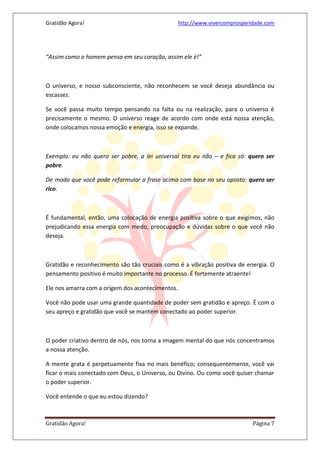 Gratidão Agora! http://www.vivercomprosperidade.com
Gratidão Agora! Página 7
“Assim como o homem pensa em seu coração, assim ele é!”
O universo, e nosso subconsciente, não reconhecem se você deseja abundância ou
escassez.
Se você passa muito tempo pensando na falta ou na realização, para o universo é
precisamente o mesmo. O universo reage de acordo com onde está nossa atenção,
onde colocamos nossa emoção e energia, isso se expande.
Exemplo: eu não quero ser pobre, a lei universal tira eu não – e fica só: quero ser
pobre.
De modo que você pode reformular a frase acima com base no seu oposto: quero ser
rico.
É fundamental, então, uma colocação de energia positiva sobre o que exigimos, não
prejudicando essa energia com medo, preocupação e dúvidas sobre o que você não
deseja.
Gratidão e reconhecimento são tão cruciais como é a vibração positiva de energia. O
pensamento positivo é muito importante no processo. É fortemente atraente!
Ele nos amarra com a origem dos acontecimentos.
Você não pode usar uma grande quantidade de poder sem gratidão e apreço. É com o
seu apreço e gratidão que você se mantém conectado ao poder superior.
O poder criativo dentro de nós, nos torna a imagem mental do que nós concentramos
a nossa atenção.
A mente grata é perpetuamente fixa no mais benéfico; consequentemente, você vai
ficar o mais conectado com Deus, o Universo, ou Divino. Ou como você quiser chamar
o poder superior.
Você entende o que eu estou dizendo?
 