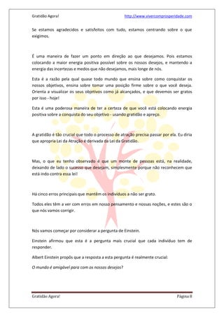 Gratidão Agora! http://www.vivercomprosperidade.com
Gratidão Agora! Página 8
Se estamos agradecidos e satisfeitos com tudo, estamos centrando sobre o que
exigimos.
É uma maneira de fazer um ponto em direção ao que desejamos. Pois estamos
colocando a maior energia positiva possível sobre os nossos desejos, e mantendo a
energia das incertezas e medos que não desejamos, mais longe de nós.
Esta é a razão pela qual quase todo mundo que ensina sobre como conquistar os
nossos objetivos, ensina sobre tomar uma posição firme sobre o que você deseja.
Orienta a visualizar os seus objetivos como já alcançados, e que devemos ser gratos
por isso - hoje!
Esta é uma poderosa maneira de ter a certeza de que você está colocando energia
positiva sobre a conquista do seu objetivo - usando gratidão e apreço.
A gratidão é tão crucial que todo o processo de atração precisa passar por ela. Eu diria
que apropria Lei da Atração é derivada da Lei da Gratidão.
Mas, o que eu tenho observado é que um monte de pessoas está, na realidade,
deixando de lado o sucesso que desejam, simplesmente porque não reconhecem que
está indo contra essa lei!
Há cinco erros principais que mantêm os indivíduos a não ser grato.
Todos eles têm a ver com erros em nosso pensamento e nossas noções, e estes são o
que nós vamos corrigir.
Nós vamos começar por considerar a pergunta de Einstein.
Einstein afirmou que esta é a pergunta mais crucial que cada indivíduo tem de
responder.
Albert Einstein propôs que a resposta a esta pergunta é realmente crucial:
O mundo é amigável para com os nossos desejos?
 
