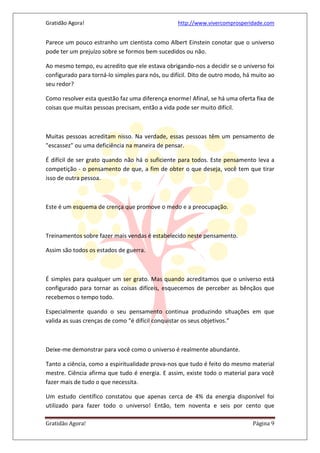 Gratidão Agora! http://www.vivercomprosperidade.com
Gratidão Agora! Página 9
Parece um pouco estranho um cientista como Albert Einstein conotar que o universo
pode ter um prejuízo sobre se formos bem sucedidos ou não.
Ao mesmo tempo, eu acredito que ele estava obrigando-nos a decidir se o universo foi
configurado para torná-lo simples para nós, ou difícil. Dito de outro modo, há muito ao
seu redor?
Como resolver esta questão faz uma diferença enorme! Afinal, se há uma oferta fixa de
coisas que muitas pessoas precisam, então a vida pode ser muito difícil.
Muitas pessoas acreditam nisso. Na verdade, essas pessoas têm um pensamento de
"escassez" ou uma deficiência na maneira de pensar.
É difícil de ser grato quando não há o suficiente para todos. Este pensamento leva a
competição - o pensamento de que, a fim de obter o que deseja, você tem que tirar
isso de outra pessoa.
Este é um esquema de crença que promove o medo e a preocupação.
Treinamentos sobre fazer mais vendas é estabelecido neste pensamento.
Assim são todos os estados de guerra.
É simples para qualquer um ser grato. Mas quando acreditamos que o universo está
configurado para tornar as coisas difíceis, esquecemos de perceber as bênçãos que
recebemos o tempo todo.
Especialmente quando o seu pensamento continua produzindo situações em que
valida as suas crenças de como “é difícil conquistar os seus objetivos.”
Deixe-me demonstrar para você como o universo é realmente abundante.
Tanto a ciência, como a espiritualidade prova-nos que tudo é feito do mesmo material
mestre. Ciência afirma que tudo é energia. E assim, existe todo o material para você
fazer mais de tudo o que necessita.
Um estudo científico constatou que apenas cerca de 4% da energia disponível foi
utilizado para fazer todo o universo! Então, tem noventa e seis por cento que
 