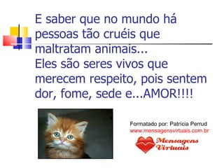 E saber que no mundo há pessoas tão cruéis que maltratam animais... Eles são seres vivos que merecem respeito, pois sentem dor, fome, sede e...AMOR!!!! Formatado por: Patrícia Perrud www.mensagensvirtuais.com.br 