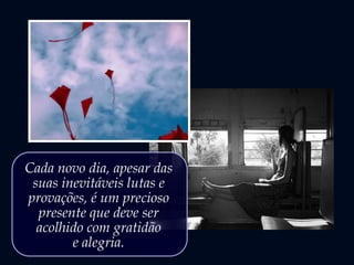 Cada novo dia, apesar das
suas inevitáveis lutas e
provações, é um precioso
presente que deve ser
acolhido com gratidão
e alegria.
 