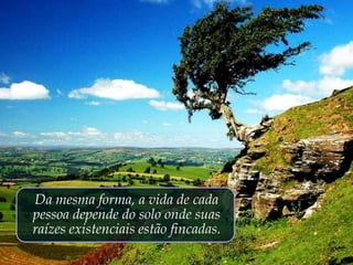 Da mesma forma, a vida de cada
pessoa depende do solo onde suas
raízes existenciais estão fincadas.
 