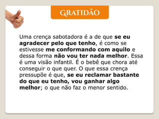 Uma crença sabotadora é a de que se eu agradecer pelo que tenho, é como se estivesse me conformando com aquilo e dessa forma não vou ter nada melhor. Essa é uma visão infantil. É o bebê que chora até conseguir o que quer. O que essa crença pressupõe é que, se eu reclamar bastante do que eu tenho, vou ganhar algo melhor; o que não faz o menor sentido.  