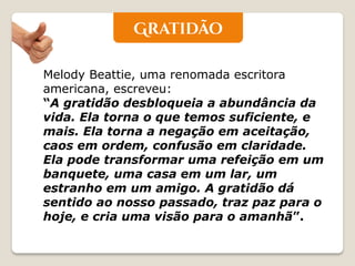 Melody Beattie, uma renomada escritora americana, escreveu: “A gratidão desbloqueia a abundância da vida. Ela torna o que temos suficiente, e mais. Ela torna a negação em aceitação, caos em ordem, confusão em claridade. Ela pode transformar uma refeição em um banquete, uma casa em um lar, um estranho em um amigo. A gratidão dá sentido ao nosso passado, traz paz para o hoje, e cria uma visão para o amanhã”.  