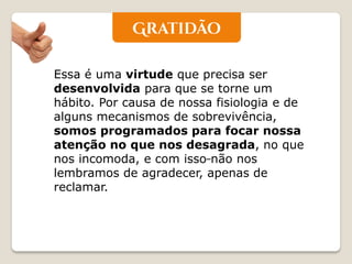 Essa é uma virtude que precisa ser desenvolvida para que se torne um hábito. Por causa de nossa fisiologia e de alguns mecanismos de sobrevivência, somos programados para focar nossa atenção no que nos desagrada, no que nos incomoda, e com isso não nos lembramos de agradecer, apenas de reclamar.  