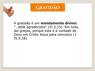 A gratidão é um mandamento divino: "…sede agradecidos" (Cl 3.15). Em tudo, dai graças, porque esta é a vontade de Deus em Cristo Jesus para convosco (1 Ts 5.18).  