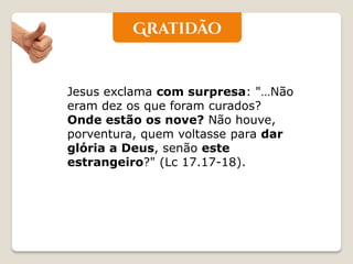 Jesus exclama com surpresa: "…Não eram dez os que foram curados? Onde estão os nove? Não houve, porventura, quem voltasse para dar glória a Deus, senão este estrangeiro?" (Lc 17.17-18).  