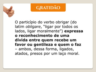 O particípio do verbo obrigar (do latim obligare, “ligar por todos os lados, ligar moralmente”) expressa o reconhecimento de uma dívida entre quem recebe um favor ou gentileza e quem o faz – ambos, dessa forma, ligados, atados, presos por um laço moral.  