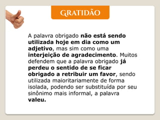 A palavra obrigado não está sendo utilizada hoje em dia como um adjetivo, mas sim como uma interjeição de agradecimento. Muitos defendem que a palavra obrigado já perdeu o sentido de se ficar obrigado a retribuir um favor, sendo utilizada maioritariamente de forma isolada, podendo ser substituída por seu sinônimo mais informal, a palavra valeu. 
 