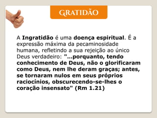 A Ingratidão é uma doença espiritual. É a expressão máxima da pecaminosidade humana, refletindo a sua rejeição ao único Deus verdadeiro: "…porquanto, tendo conhecimento de Deus, não o glorificaram como Deus, nem lhe deram graças; antes, se tornaram nulos em seus próprios raciocínios, obscurecendo-se-lhes o coração insensato" (Rm 1.21)  