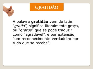 A palavra gratidão vem do latim “gratia”, significa literalmente graça, ou “gratus” que se pode traduzir como “agradável”, e por extensão, “um reconhecimento verdadeiro por tudo que se recebe”.  