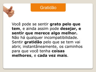 Gratidão 
Você pode se sentir grato pelo que 
tem, e ainda assim pode desejar, e 
sentir que merece algo melhor. 
Não há qualquer incompatibilidade. 
Sentir gratidão pelo que se tem vai 
abrir, instantâneamente, os caminhos 
para que você tenha coisas 
melhores, e cada vez mais. 
 