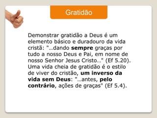 Gratidão 
Demonstrar gratidão a Deus é um 
elemento básico e duradouro da vida 
cristã: "…dando sempre graças por 
tudo a nosso Deus e Pai, em nome de 
nosso Senhor Jesus Cristo…" (Ef 5.20). 
Uma vida cheia de gratidão é o estilo 
de viver do cristão, um inverso da 
vida sem Deus: "…antes, pelo 
contrário, ações de graças" (Ef 5.4). 
 