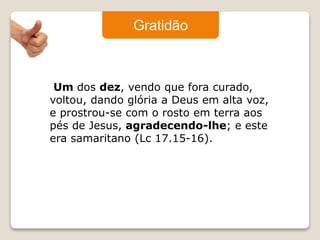 Gratidão 
Um dos dez, vendo que fora curado, 
voltou, dando glória a Deus em alta voz, 
e prostrou-se com o rosto em terra aos 
pés de Jesus, agradecendo-lhe; e este 
era samaritano (Lc 17.15-16). 
 