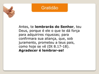 Gratidão 
Antes, te lembrarás do Senhor, teu 
Deus, porque é ele o que te dá força 
para adquirires riquezas; para 
confirmara sua aliança, que, sob 
juramento, prometeu a teus pais, 
como hoje se vê (Dt 8.17-18). 
Agradecer é lembrar-se! 
 