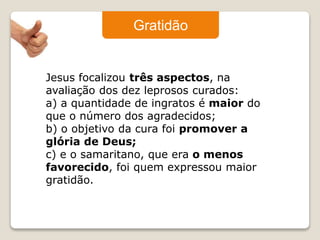 Gratidão 
Jesus focalizou três aspectos, na 
avaliação dos dez leprosos curados: 
a) a quantidade de ingratos é maior do 
que o número dos agradecidos; 
b) o objetivo da cura foi promover a 
glória de Deus; 
c) e o samaritano, que era o menos 
favorecido, foi quem expressou maior 
gratidão. 
 