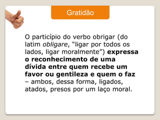 Gratidão 
O particípio do verbo obrigar (do 
latim obligare, “ligar por todos os 
lados, ligar moralmente”) expressa 
o reconhecimento de uma 
dívida entre quem recebe um 
favor ou gentileza e quem o faz 
– ambos, dessa forma, ligados, 
atados, presos por um laço moral. 
 