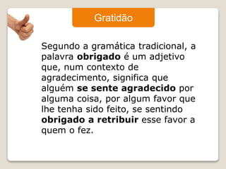 Gratidão 
Segundo a gramática tradicional, a 
palavra obrigado é um adjetivo 
que, num contexto de 
agradecimento, significa que 
alguém se sente agradecido por 
alguma coisa, por algum favor que 
lhe tenha sido feito, se sentindo 
obrigado a retribuir esse favor a 
quem o fez. 
 