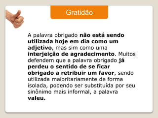 Gratidão 
A palavra obrigado não está sendo 
utilizada hoje em dia como um 
adjetivo, mas sim como uma 
interjeição de agradecimento. Muitos 
defendem que a palavra obrigado já 
perdeu o sentido de se ficar 
obrigado a retribuir um favor, sendo 
utilizada maioritariamente de forma 
isolada, podendo ser substituída por seu 
sinônimo mais informal, a palavra 
valeu. 
 