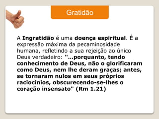 Gratidão 
A Ingratidão é uma doença espiritual. É a 
expressão máxima da pecaminosidade 
humana, refletindo a sua rejeição ao único 
Deus verdadeiro: "…porquanto, tendo 
conhecimento de Deus, não o glorificaram 
como Deus, nem lhe deram graças; antes, 
se tornaram nulos em seus próprios 
raciocínios, obscurecendo-se-lhes o 
coração insensato" (Rm 1.21) 
 