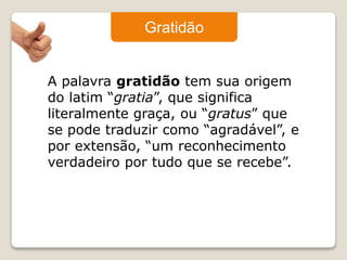 Gratidão 
A palavra gratidão tem sua origem 
do latim “gratia”, que significa 
literalmente graça, ou “gratus” que 
se pode traduzir como “agradável”, e 
por extensão, “um reconhecimento 
verdadeiro por tudo que se recebe”. 
 