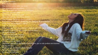 Obrigado Senhor!
Pelas minhas mãos
Mas também pelas mãos que aram
Que semeiam, que agasalham.
Mãos de ternura que libertam da amargura
Mãos que apertam mãos
De caridade, de solidariedade
Mãos dos adeuses. Que ficam feridas
Que enxugam lágrimas e dores sofridas!
Pelas mãos de sinfonias, de poesias, de cirurgias, de psicografias!
Pelas mãos que atendem a velhice
A dor O desamor!
Pelas mãos que no seio embalam o corpo de um filho alheio sem receio!
E pelos pés que me levam a andar, sem reclamar!
Obrigado Senhor!
Porque me posso movimentar.
Diante do meu corpo perfeito
Eu te quero rogar
Porque eu vejo na Terra
Aleijados, amputados, decepados, paralisados, que se não podem movimentar.
Eu oro por eles
Porque eu sei, que depois desta expiação
Na outra reencarnação
Eles também bailarão!
 